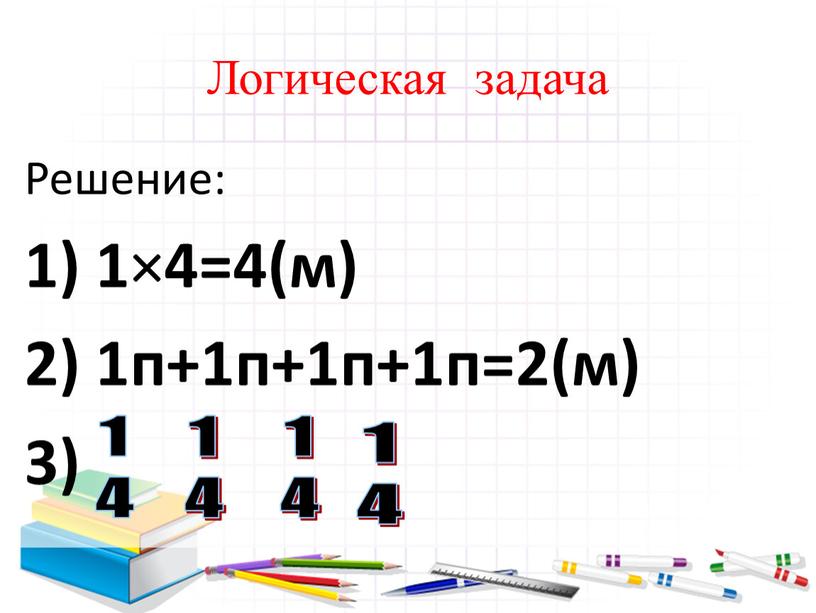 Логическая задача Решение: 1) 1 × 4=4(м) 2) 1п+1п+1п+1п=2(м) 3) 1 4 1 4 1 4 1 4