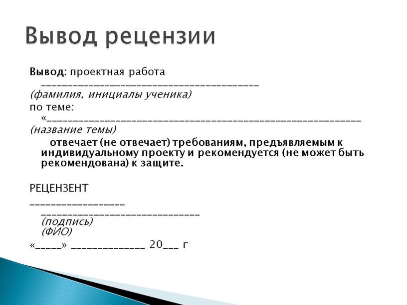 Вывод: проектная работа _________________________________________ (фамилия, инициалы ученика) по теме: «___________________________________________________________ (название темы) отвечает (не отвечает) требованиям, предъявляемым к индивидуальному проекту и рекомендуется (не может быть…