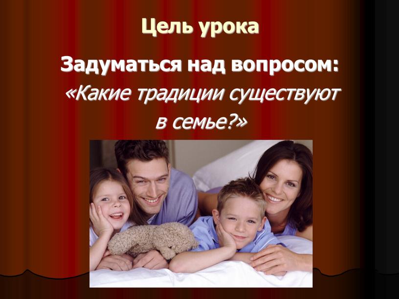 Цель урока Задуматься над вопросом: «Какие традиции существуют в семье?»