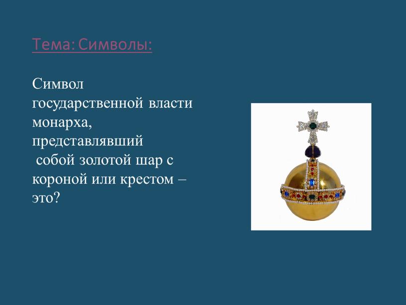 Тема: Символы: Символ государственной власти монарха, представлявший собой золотой шар с короной или крестом – это?