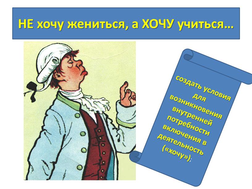 НЕ хочу жениться, а ХОЧУ учиться… создать условия для возникновения внутренней потребности включения в деятельность («хочу») ;