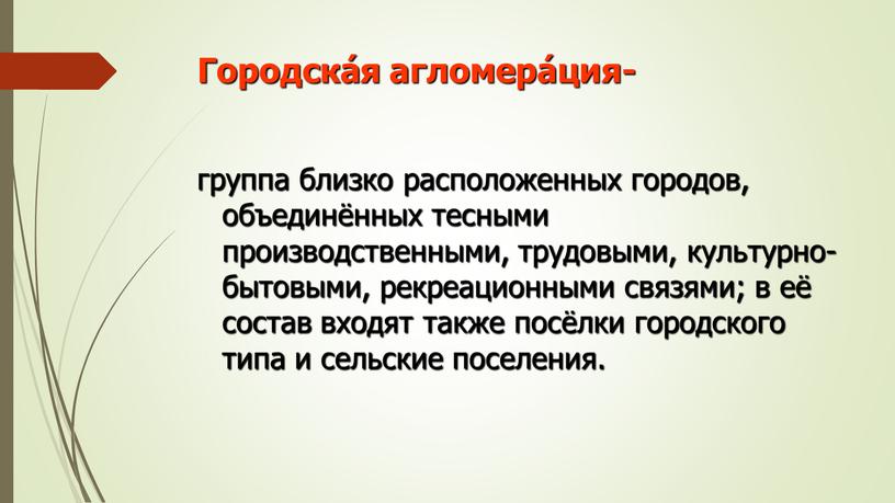 Городска́я агломера́ция- группа близко расположенных городов, объединённых тесными производственными, трудовыми, культурно-бытовыми, рекреационными связями; в её состав входят также посёлки городского типа и сельские поселения