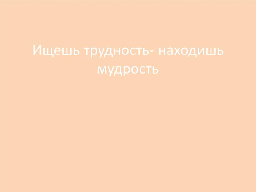 Ищешь трудность- находишь мудрость