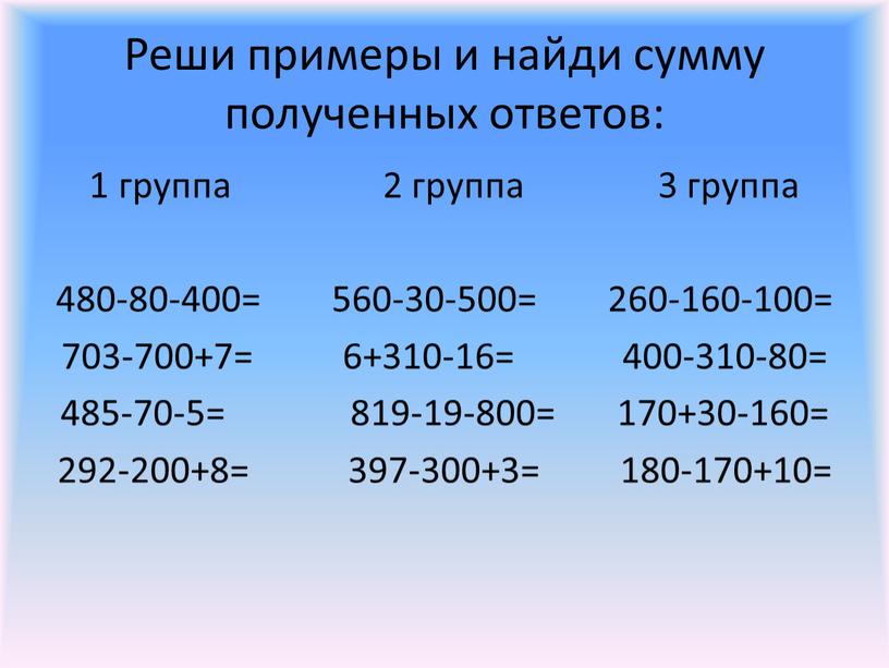 Реши примеры и найди сумму полученных ответов: 1 группа 2 группа 3 группа 480-80-400= 560-30-500= 260-160-100= 703-700+7= 6+310-16= 400-310-80= 485-70-5= 819-19-800= 170+30-160= 292-200+8= 397-300+3= 180-170+10=