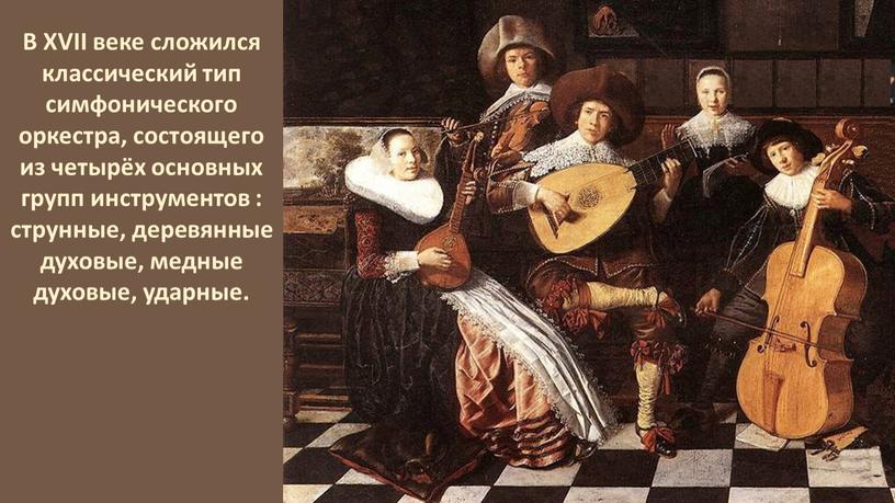 В XVII веке сложился классический тип симфонического оркестра, состоящего из четырёх основных групп инструментов : струнные, деревянные духовые, медные духовые, ударные
