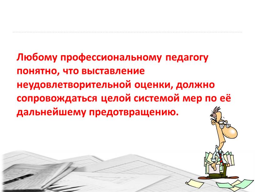 Любому профессиональному педагогу понятно, что выставление неудовлетворительной оценки, должно сопровождаться целой системой мер по её дальнейшему предотвращению