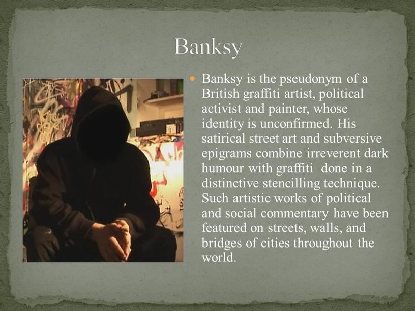 Banksy is the pseudonym of a British graffiti artist, political activist and painter, whose identity is unconfirmed