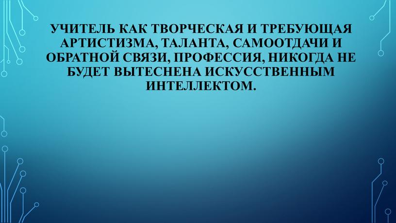 Учитель как творческая и требующая артистизма, таланта, самоотдачи и обратной связи, профессия, никогда не будет вытеснена искусственным интеллектом