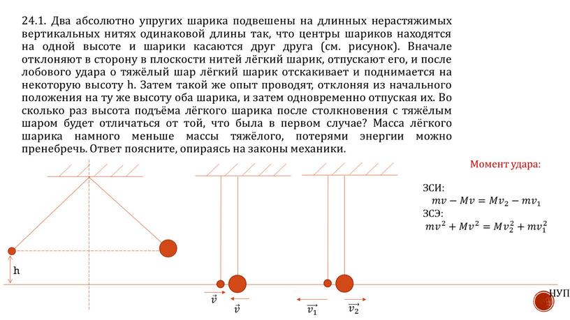 Два абсолютно упругих шарика подвешены на длинных нерастяжимых вертикальных нитях одинаковой длины так, что центры шариков находятся на одной высоте и шарики касаются друг друга…