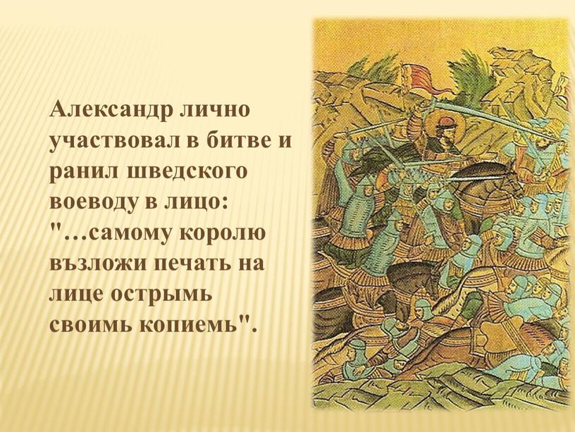 Александр лично участвовал в битве и ранил шведского воеводу в лицо: "…самому королю възложи печать на лице острымь своимь копиемь"