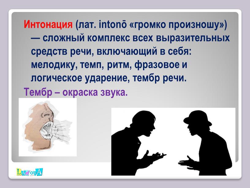 Интонация (лат. intonō «громко произношу») — сложный комплекс всех выразительных средств речи, включающий в себя: мелодику, темп, ритм, фразовое и логическое ударение, тембр речи