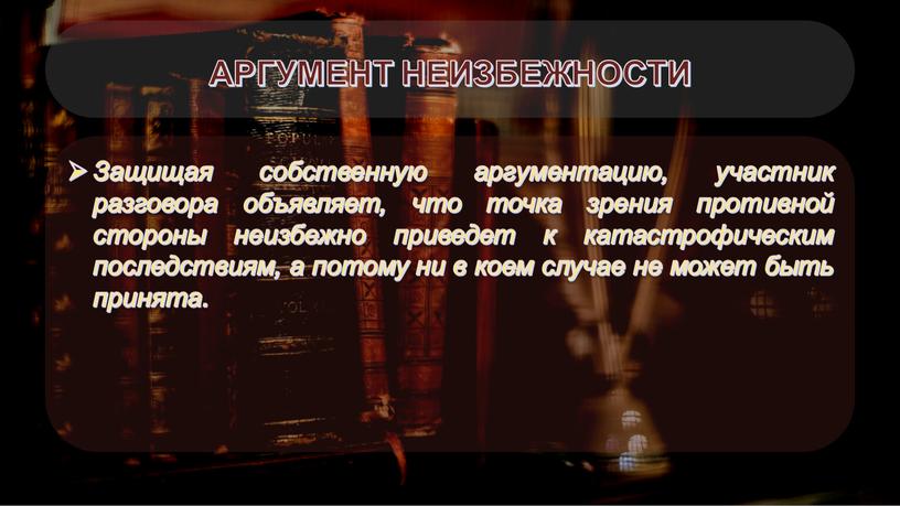 АРГУМЕНТ НЕИЗБЕЖНОСТИ Защищая собственную аргументацию, участник разговора объявляет, что точка зрения противной стороны неизбежно приведет к катастрофическим последствиям, а потому ни в коем случае не…