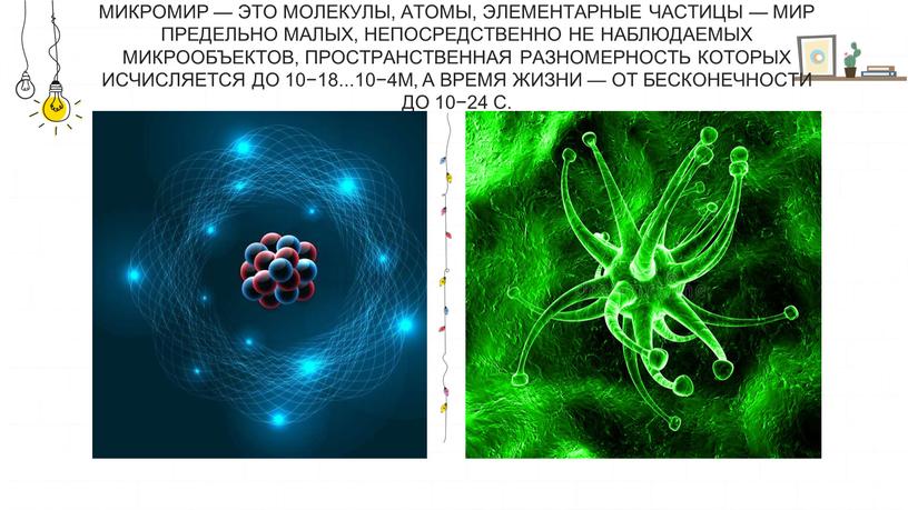 Микромир — это молекулы, атомы, элементарные частицы — мир предельно малых, непосредственно не наблюдаемых микрообъектов, пространственная разномерность которых исчисляется до 10−18