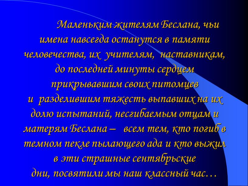 Маленьким жителям Беслана, чьи имена навсегда останутся в памяти человечества, их учителям, наставникам, до последней минуты сердцем прикрывавшим своих питомцев и разделившим тяжесть выпавших на…