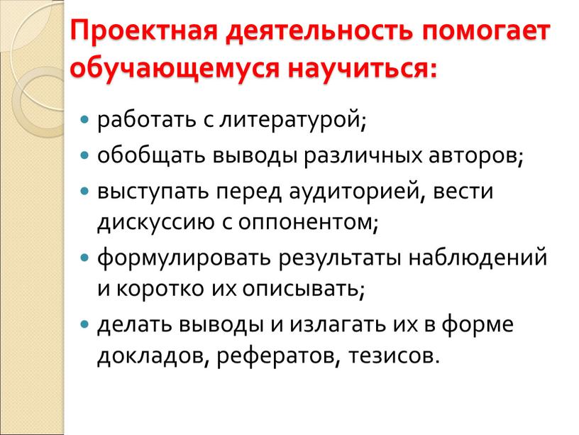 Проектная деятельность помогает обучающемуся научиться: работать с литературой; обобщать выводы различных авторов; выступать перед аудиторией, вести дискуссию с оппонентом; формулировать результаты наблюдений и коротко их…