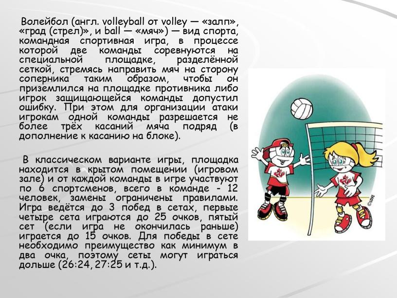 Волейбол (англ. volleyball от volley — «залп», «град (стрел)», и ball — «мяч») — вид спорта, командная спортивная игра, в процессе которой две команды соревнуются…