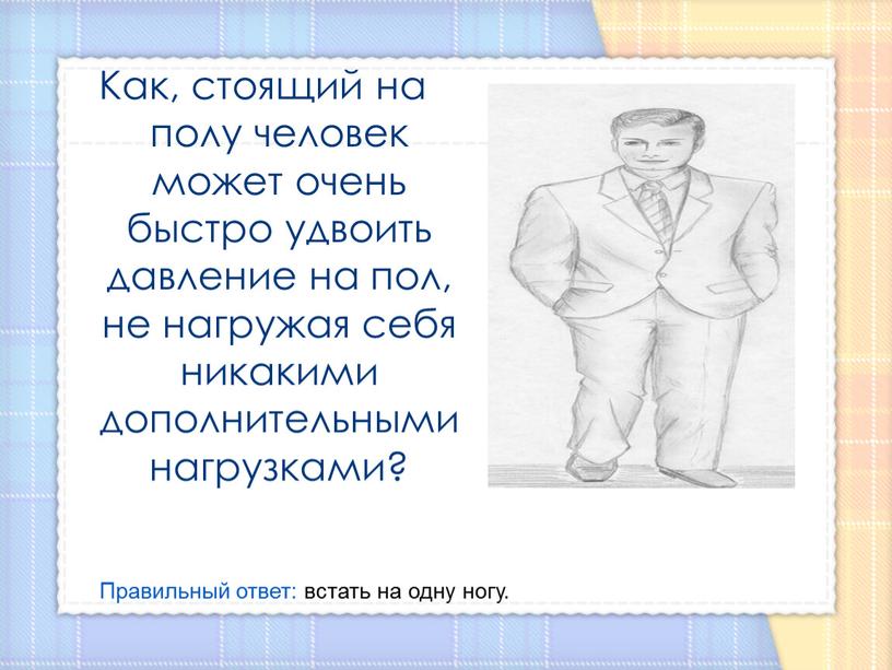 Как, стоящий на полу человек может очень быстро удвоить давление на пол, не нагружая себя никакими дополнительными нагрузками?