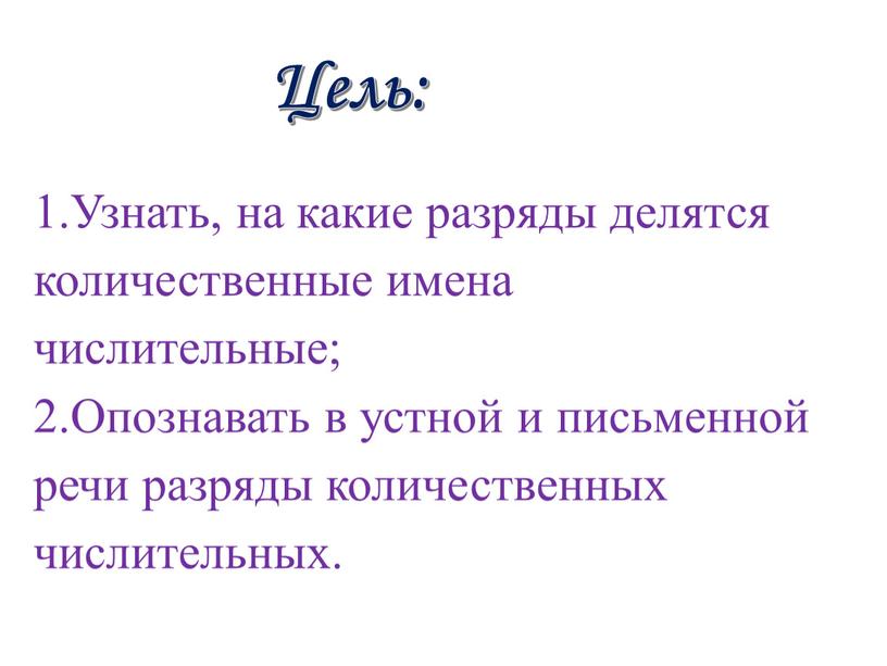 Цель: 1.Узнать, на какие разряды делятся количественные имена числительные; 2