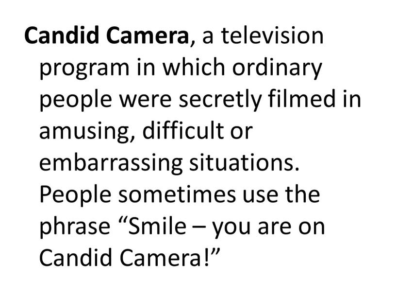 Candid Camera , a television program in which ordinary people were secretly filmed in amusing, difficult or embarrassing situations