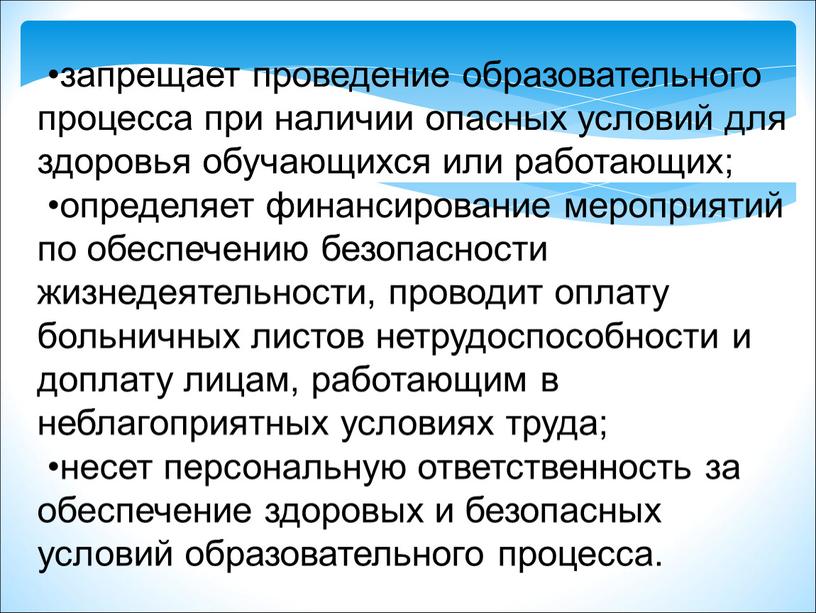 •запрещает проведение образовательного процесса при наличии опасных условий для здоровья обучающихся или работающих; •определяет финансирование мероприятий по обеспечению безопасности жизнедеятельности, проводит оплату больничных листов нетрудоспособности…