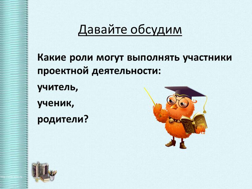 Давайте обсудим Какие роли могут выполнять участники проектной деятельности: учитель, ученик, родители?