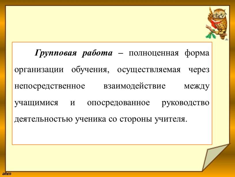 Групповая работа – полноценная форма организации обучения, осуществляемая через непосредственное взаимодействие между учащимися и опосредованное руководство деятельностью ученика со стороны учителя