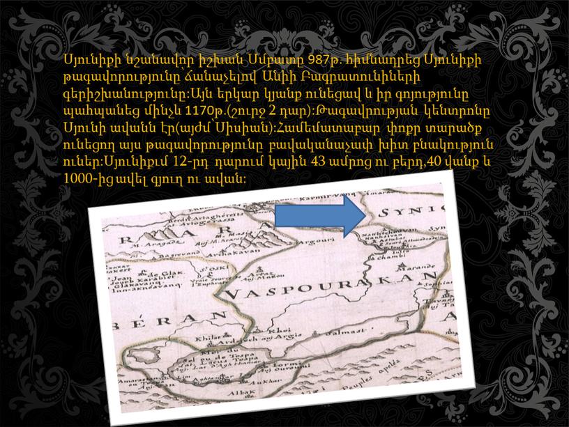 Սյունիքի նշանավոր իշխան Սմբատը 987թ. հիմնադրեց Սյունիքի թագավորությունը՝ճանաչելով Անիի Բագրատունիների գերիշխանությունը:Այն երկար կյանք ունեցավ և իր գոյությունը պահպանեց մինչև 1170թ.(շուրջ 2 դար):Թագավրության կենտրոնը Սյունի ավանն…