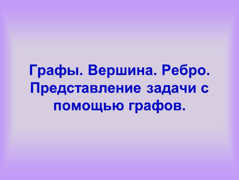 Графы. Вершина. Ребро. Представление задачи с помощью графов