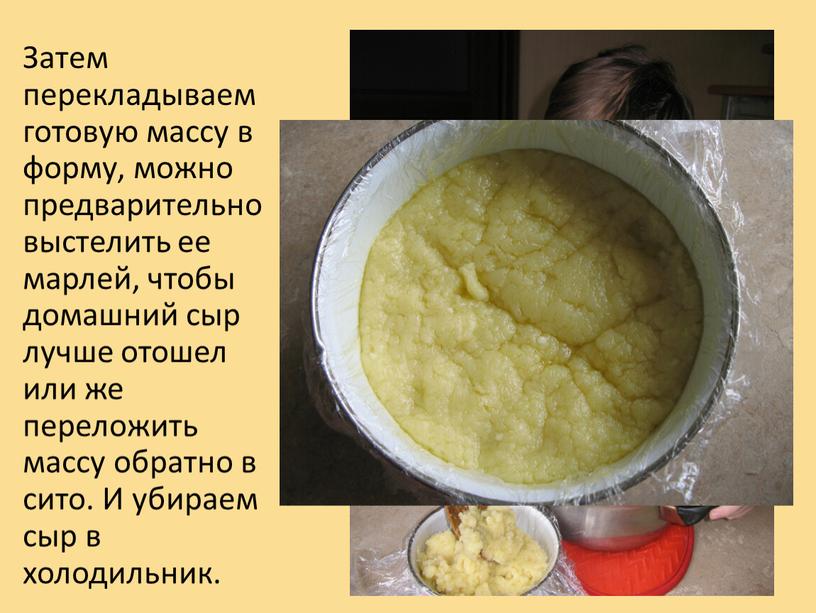 Затем перекладываем готовую массу в форму, можно предварительно выстелить ее марлей, чтобы домашний сыр лучше отошел или же переложить массу обратно в сито