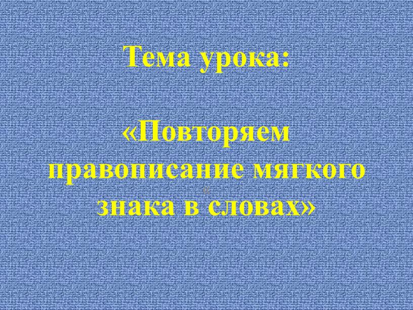 Тема урока: «Повторяем правописание мягкого знака в словах» «