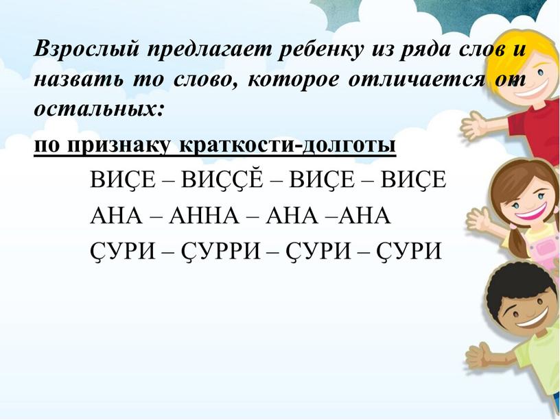 Взрослый предлагает ребенку из ряда слов и назвать то слово, которое отличается от остальных: по признаку краткости-долготы