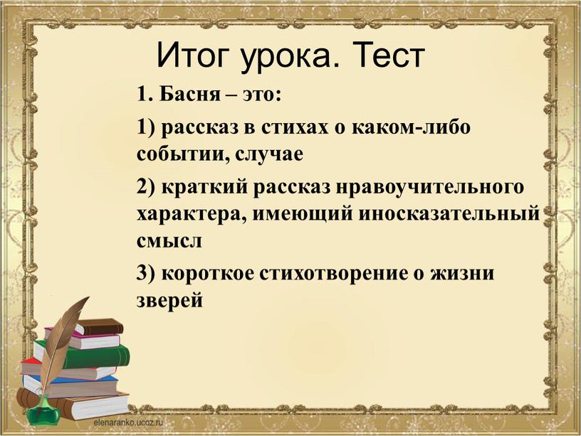 Итог урока. Тест 1. Басня – это: 1) рассказ в стихах о каком-либо событии, случае 2) краткий рассказ нравоучительного характера, имеющий иносказательный смысл 3) короткое…