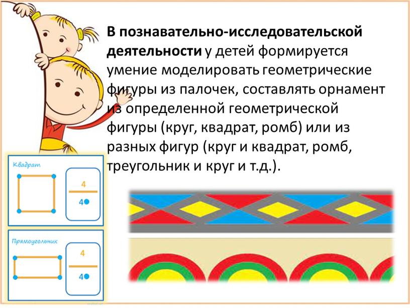 В познавательно-исследовательской деятельности у детей формируется умение моделировать геометрические фигуры из палочек, составлять орнамент из определенной геометрической фигуры (круг, квадрат, ромб) или из разных фигур…