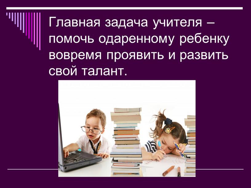 Главная задача учителя – помочь одаренному ребенку вовремя проявить и развить свой талант