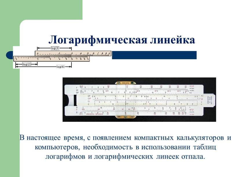 Логарифмическая линейка В настоящее время, с появлением компактных калькуляторов и компьютеров, необходимость в использовании таблиц логарифмов и логарифмических линеек отпала