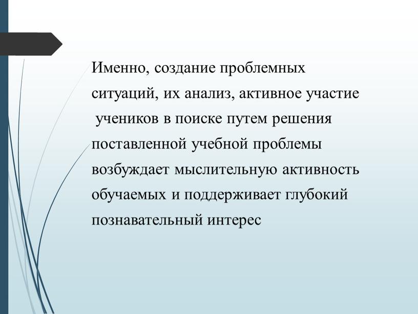 Именно, создание проблемных ситуаций, их анализ, активное участие учеников в поиске путем решения поставленной учебной проблемы возбуждает мыслительную активность обучаемых и поддерживает глубокий познавательный интерес