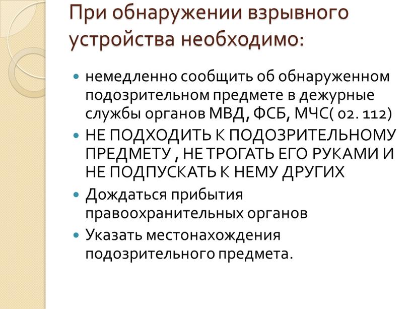 При обнаружении взрывного устройства необходимо: немедленно сообщить об обнаруженном подозрительном предмете в дежурные службы органов