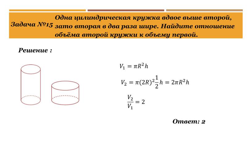 Задача №15 Решение : Одна цилиндрическая кружка вдвое выше второй, зато вторая в два раза шире