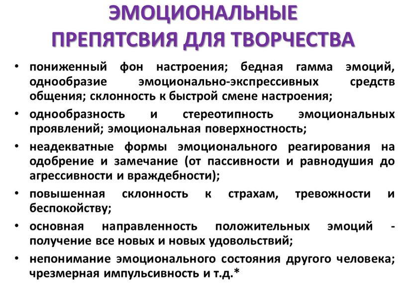 ЭМОЦИОНАЛЬНЫЕ ПРЕПЯТСВИЯ ДЛЯ ТВОРЧЕСТВА пониженный фон настроения; бедная гамма эмоций, однообразие эмоционально-экспрессивных средств общения; склонность к быстрой смене настроения; однообразность и стереотипность эмоциональных проявлений; эмоциональная…