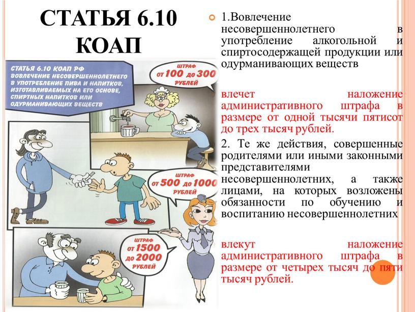 СТАТЬЯ 6.10 КОАП 1.Вовлечение несовершеннолетнего в употребление алкогольной и спиртосодержащей продукции или одурманивающих веществ влечет наложение административного штрафа в размере от одной тысячи пятисот до…