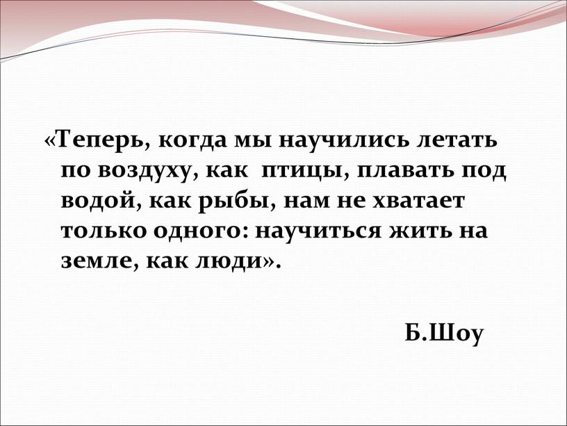 Теперь, когда мы научились летать по воздуху, как птицы, плавать под водой, как рыбы, нам не хватает только одного: научиться жить на земле, как люди»