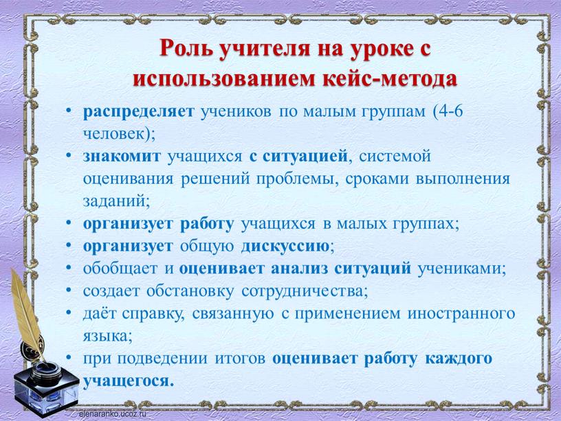 Роль учителя на уроке с использованием кейс-метода распределяет учеников по малым группам (4-6 человек); знакомит учащихся с ситуацией , системой оценивания решений проблемы, сроками выполнения…