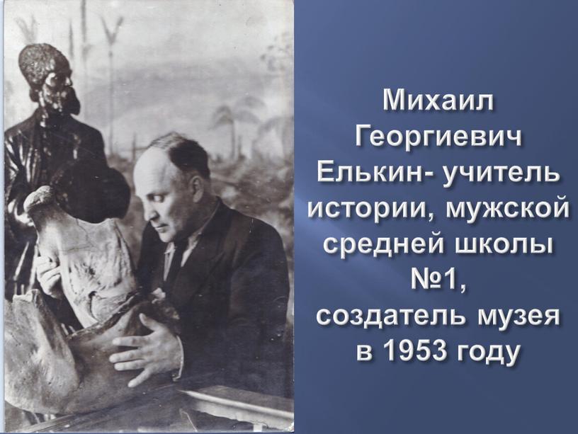 Михаил Георгиевич Елькин- учитель истории, мужской средней школы №1, создатель музея в 1953 году