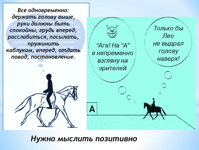 Все одновременно: держать голову выше, руки должны быть спокойны, грудь вперед, расслабиться, посылать, пружинить каблуком, вперед, отдать повод, постановление