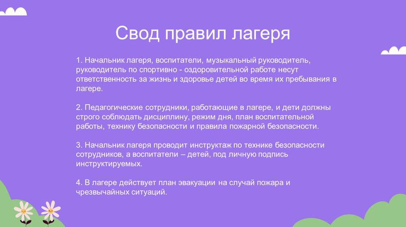 Свод правил лагеря 1. Начальник лагеря, воспитатели, музыкальный руководитель, руководитель по спортивно - оздоровительной работе несут ответственность за жизнь и здоровье детей во время их…