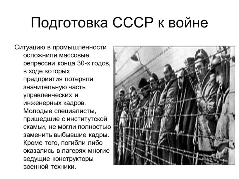 Подготовка СССР к войне Ситуацию в промышленности осложнили массовые репрессии конца 30-х годов, в ходе которых предприятия потеряли значительную часть управленческих и инженерных кадров