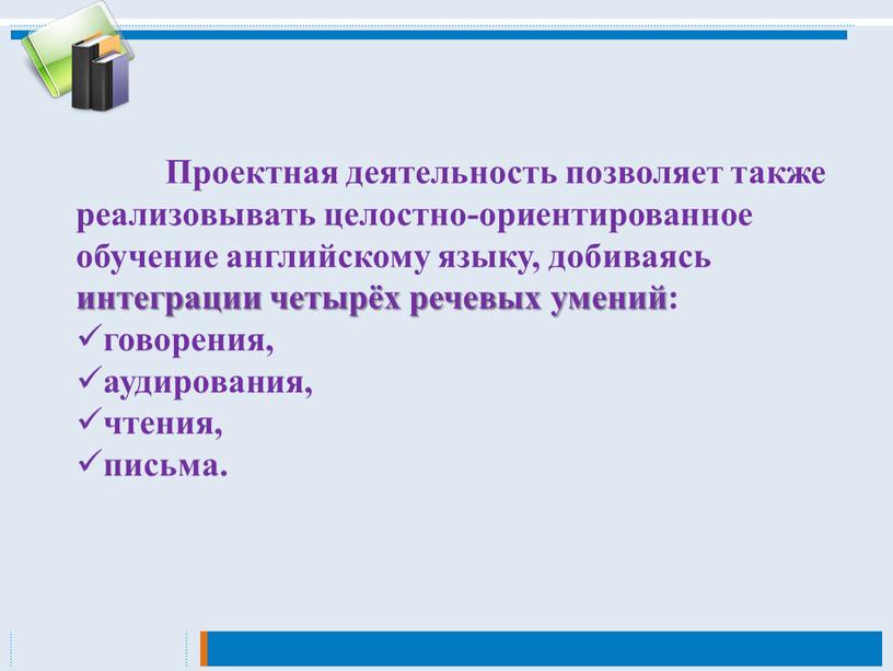 Проектная деятельность позволяет также реализовывать целостно-ориентированное обучение английскому языку, добиваясь интеграции четырёх речевых умений: говорения, аудирования, чтения, письма