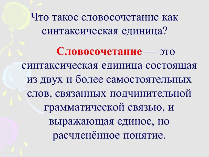 Словосочетание — это синтаксическая единица состоящая из двух и более самостоятельных слов, связанных подчинительной грамматической связью, и выражающая единое, но расчленённое понятие