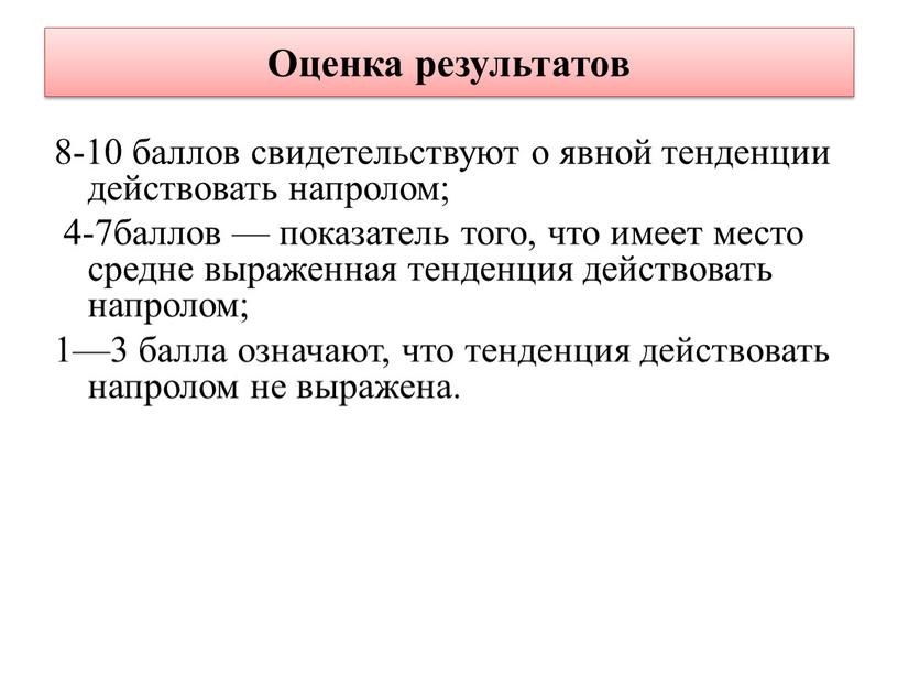 Оценка результатов 8-10 баллов свидетельствуют о явной тенденции действовать напролом; 4-7баллов — показатель того, что имеет место средне выраженная тенденция действовать напролом; 1—3 балла означают,…