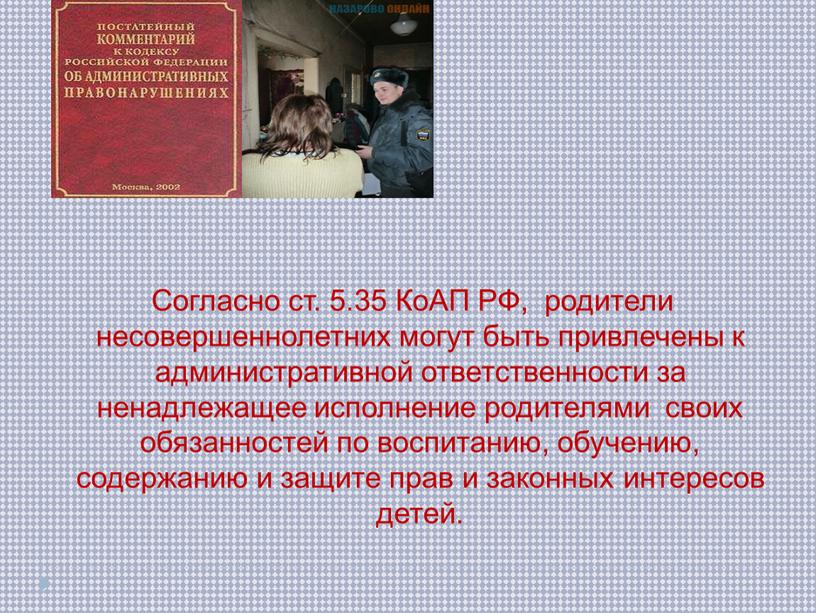 Согласно ст. 5.35 КоАП РФ, родители несовершеннолетних могут быть привлечены к административной ответственности за ненадлежащее исполнение родителями своих обязанностей по воспитанию, обучению, содержанию и защите…
